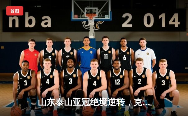 山东泰山亚冠绝境逆转，克雷桑梅开二度锁定小组出线资格