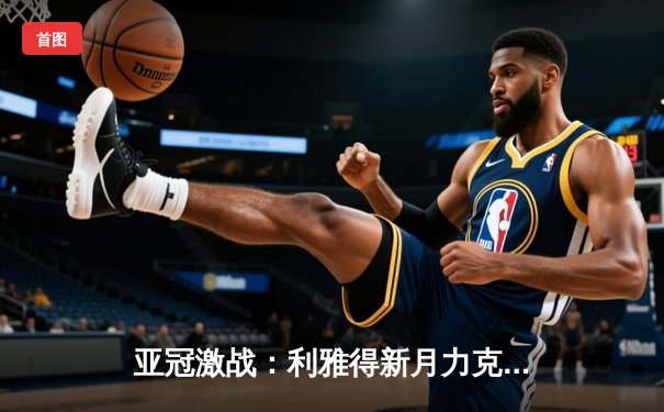 亚冠激战：利雅得新月力克对手晋级，篮球与台球APP赛事火热同步
