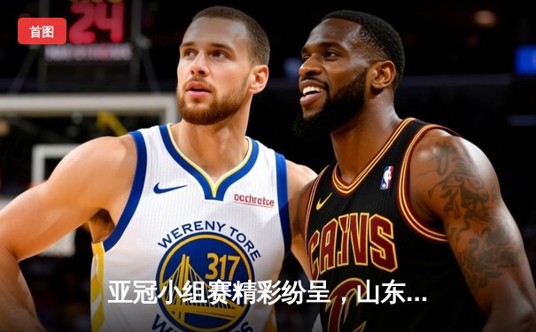 亚冠小组赛精彩纷呈，山东泰山绝境逆袭，篮球与九球APP同步火热