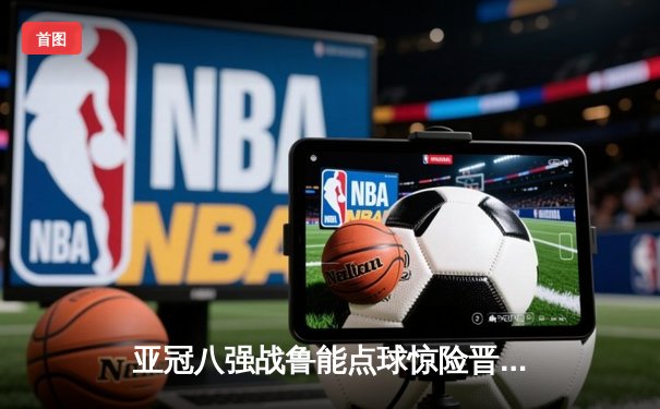 亚冠八强战鲁能点球惊险晋级 篮球APP同日直播NBA东西部榜首大战