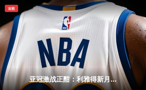 亚冠激战正酣：利雅得新月3-1完胜浦项制铁 巴西双星闪耀沙特