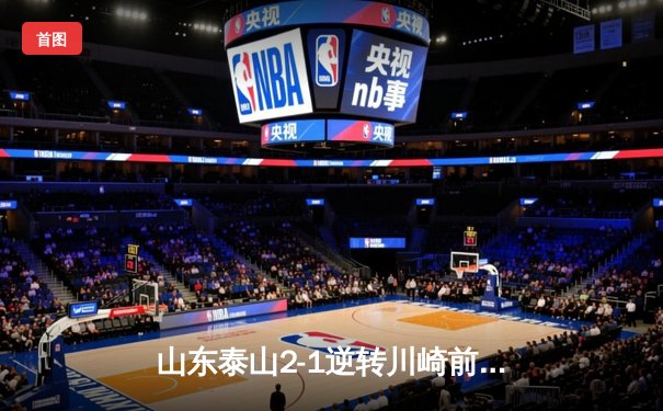 山东泰山2-1逆转川崎前锋，亚冠赛场展现中国足球韧性