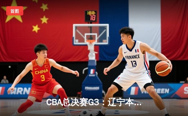 CBA总决赛G3：辽宁本钢客场逆转新疆伊力特，总比分3-0夺赛点